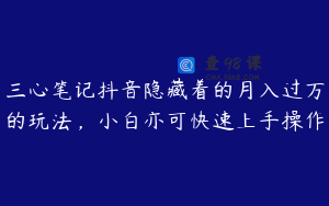 三心笔记抖音隐藏着的月入过万的玩法，小白亦可快速上手操作