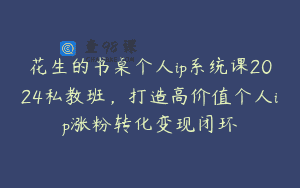 花生的书桌个人ip系统课2024私教班，打造高价值个人ip涨粉转化变现闭环