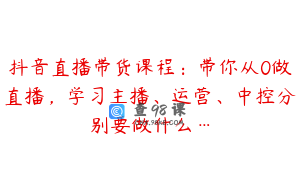 抖音直播带货课程：带你从0做直播，学习主播、运营、中控分别要做什么…