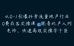 从0-1引爆抖音流量地产行业0费获客实操课，跟着地产人何老师，快速高效实操学干货