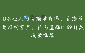 0基础入门直播带货课，直播节奏打动客户，提高直播间的自然流量推荐