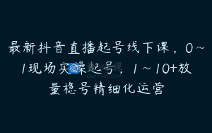 最新抖音直播起号线下课，0~1现场实操起号，1~10+放量稳号精细化运营