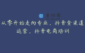 从零开始走向专业，抖音全渠道运营，抖音电商培训