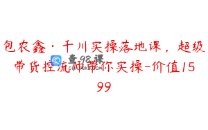 包农鑫·千川实操落地课，超级带货控流师带你实操-价值1599