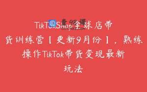 TikTokShop全球店带货训练营【更新9月份】，熟练操作TikTok带货变现最新玩法