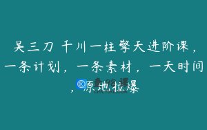 吴三刀・千川一柱擎天进阶课，一条计划，一条素材，一天时间，原地拉爆