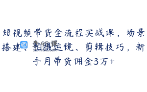 短视频带货全流程实战课，场景搭建、拍摄运镜、剪辑技巧，新手月带货佣金3万+