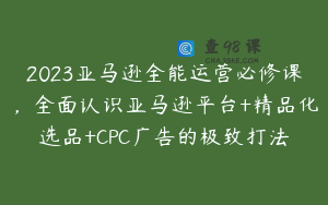 2023亚马逊全能运营必修课，全面认识亚马逊平台+精品化选品+CPC广告的极致打法