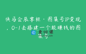 快马会辰掌柜·图集号IP变现，0-1去搭建一个能赚钱的图集号