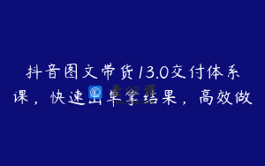 抖音图文带货13.0交付体系课，快速出单拿结果，高效做