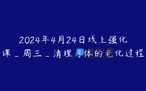 2024年4月24日线上强化课_周三_清理身体的老化过程
