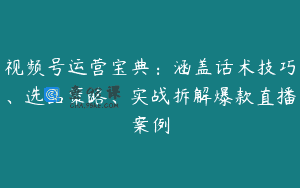 视频号运营宝典：涵盖话术技巧、选品策略、实战拆解爆款直播案例
