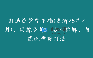 打造运营型主播(更新25年2月)，实操录屏，话术拆解，自然流带货打法