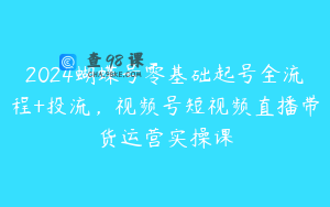 2024蝴蝶号零基础起号全流程+投流，视频号短视频直播带货运营实操课