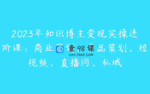 2023年知识博主变现实操进阶课：商业策划、产品策划、短视频、直播间、私域