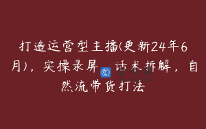 打造运营型主播(更新24年6月)，实操录屏，话术拆解，自然流带货打法