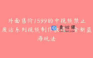 外面售价1599的中视频禁止废话系列视频制作教程，全新蓝海玩法