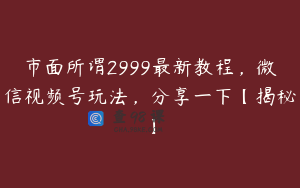 市面所谓2999最新教程，微信视频号玩法，分享一下【揭秘】