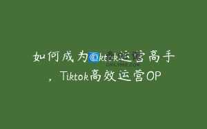 如何成为Tiktok运营高手，Tiktok高效运营OP