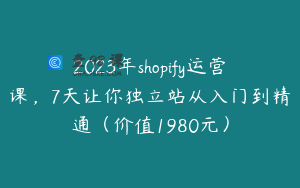 2023年shopify运营课，7天让你独立站从入门到精通（价值1980元）