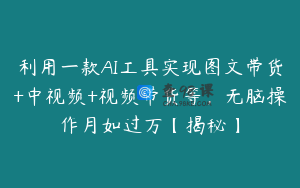 利用一款AI工具实现图文带货+中视频+视频带货等，无脑操作月如过万【揭秘】