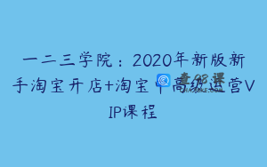 一二三学院：2020年新版新手淘宝开店+淘宝中高级运营VIP课程
