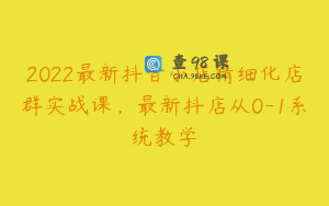 2022最新抖音小店精细化店群实战课，最新抖店从0-1系统教学