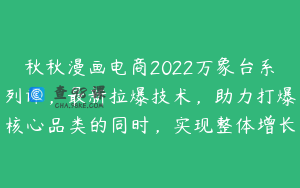 秋秋漫画电商2022万象台系列课，最新拉爆技术，助力打爆核心品类的同时，实现整体增长