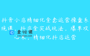抖音小店精细化全套运营操盘系统课，抖店全实战玩法，爆单攻心术，精细化抖店运营