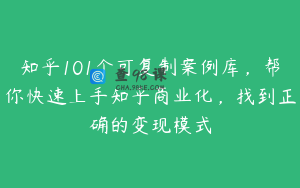 知乎101个可复制案例库，帮你快速上手知乎商业化，找到正确的变现模式