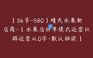 【36节-580】晴天水果新店商-【水果店拼单模式运营社群运营从0学-默认班级】