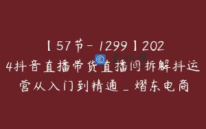 【57节-￥1299】2024抖音直播带货直播间拆解抖运营从入门到精通_熠东电商