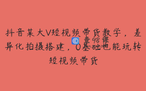 抖音某大V短视频带货教学，差异化拍摄搭建，0基础也能玩转短视频带货