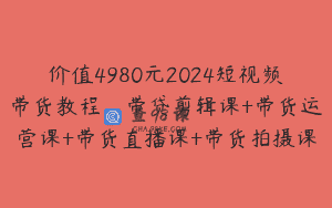 价值4980元2024短视频带货教程，带贷剪辑课+带货运营课+带货直播课+带货拍摄课