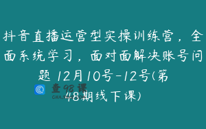 抖音直播运营型实操训练营，全面系统学习，面对面解决账号问题 12月10号-12号(第48期线下课)