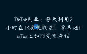 TikTok副业：每天利用2小时在TK实现收益，零基础TikTok上如何变现课程