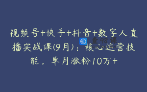 视频号+快手+抖音+数字人直播实战课(9月)：核心运营技能，单月涨粉10万+