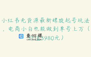 小红书无货源最新螺旋起号玩法，电商小白也能做到单号上万（价值3980元）
