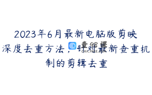 2023年6月最新电脑版剪映深度去重方法，针对最新查重机制的剪辑去重