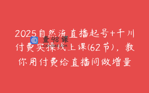 2025自然流直播起号+千川付费实操线上课(62节)，教你用付费给直播间做增量
