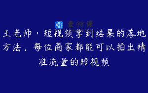 王老师·短视频拿到结果的落地方法，每位商家都能可以拍出精准流量的短视频