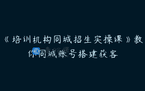 《培训机构同城招生实操课》教你同城账号搭建获客