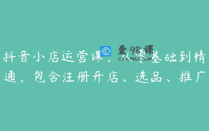 抖音小店运营课，从零基础到精通，包含注册开店、选品、推广