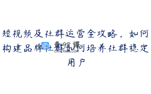 短视频及社群运营全攻略，如何构建品牌社群如何培养社群稳定用户