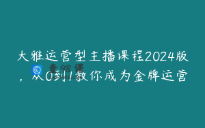 大雅运营型主播课程2024版，从0到1教你成为金牌运营