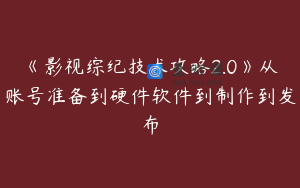 《影视综纪技术攻略2.0》从账号准备到硬件软件到制作到发布