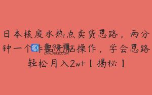 日本核废水热点卖货思路，两分钟一个作品无脑操作，学会思路轻松月入2w+【揭秘】