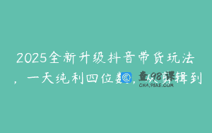 2025全新升级抖音带货玩法，一天纯利四位数，从剪辑到