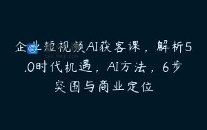 企业短视频AI获客课，解析5.0时代机遇，AI方法，6步突围与商业定位