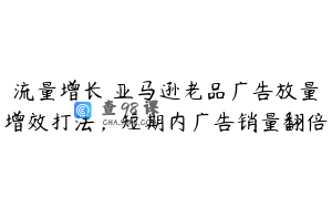 流量增长 亚马逊老品广告放量增效打法，短期内广告销量翻倍